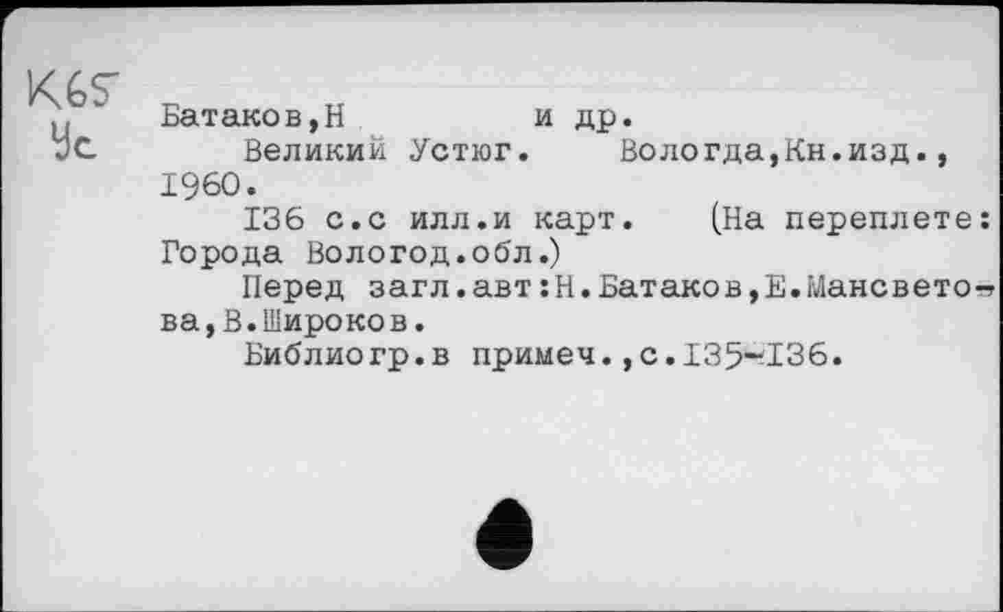 ﻿KGS'
Ус
Батаков,Н	и др.
Великий Устюг. Вологда,Кн.изд., I960.
136 с.с илл.и карт. (На переплете Города Вологод.обл.)
Перед загл.авт:Н.Батаков,Е.Мансвето ва,В.Широков.
Библиогр.в примеч.,с.135~136.